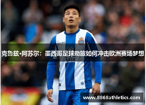 克鲁兹·阿苏尔：墨西哥足球劲旅如何冲击欧洲赛场梦想