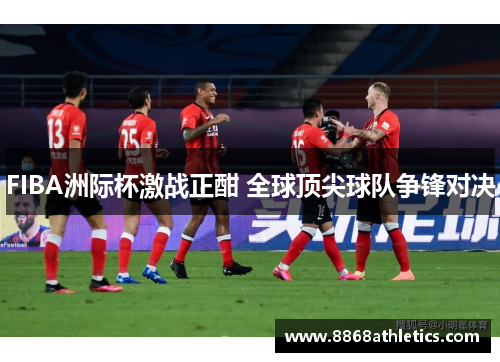 FIBA洲际杯激战正酣 全球顶尖球队争锋对决