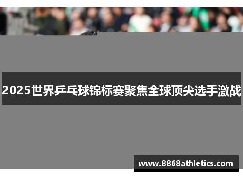 2025世界乒乓球锦标赛聚焦全球顶尖选手激战