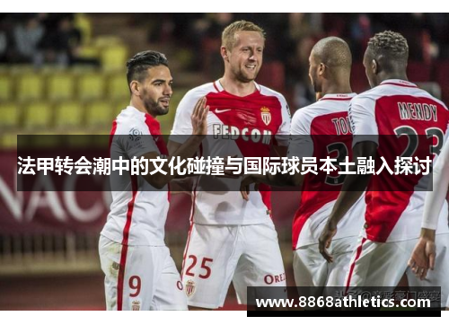法甲转会潮中的文化碰撞与国际球员本土融入探讨